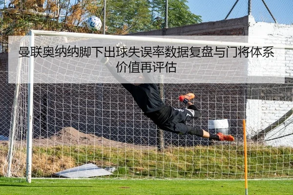 曼联奥纳纳脚下出球失误率数据复盘与门将体系价值再评估