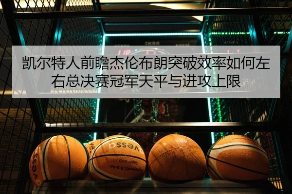 凯尔特人前瞻杰伦布朗突破效率如何左右总决赛冠军天平与进攻上限