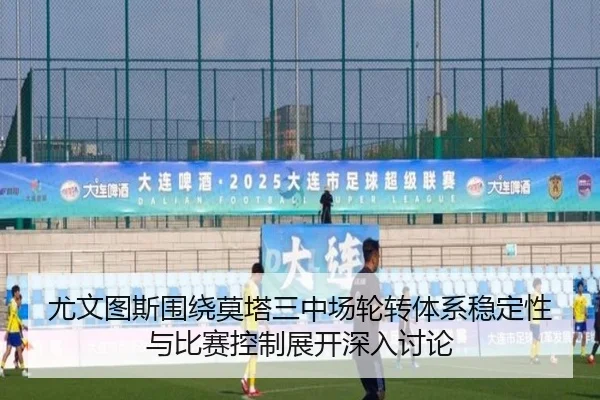 尤文图斯围绕莫塔三中场轮转体系稳定性与比赛控制展开深入讨论